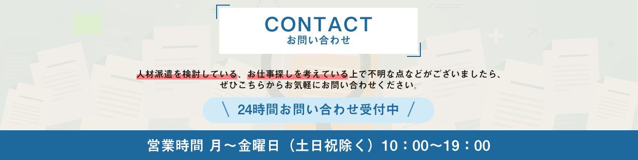 人材派遣やお仕事探しに関するお問い合わせは24時間受付中。営業時間は月曜から金曜、10時から19時まで（土日祝を除く）。